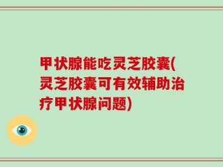 甲状腺能吃灵芝胶囊(灵芝胶囊可有效辅助治疗甲状腺问题)
