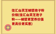 佳汇山灵芝破壁孢子粉价格(佳汇山灵芝孢子粉——破壁更营养价值更高价更实惠)