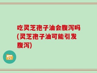 吃灵芝孢子油会腹泻吗(灵芝孢子油可能引发腹泻)