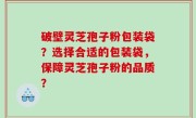 破壁灵芝孢子粉包装袋？选择合适的包装袋，保障灵芝孢子粉的品质？