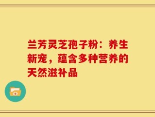 兰芳灵芝孢子粉：养生新宠，蕴含多种营养的天然滋补品