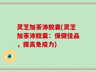 灵芝加茶沛胶囊(灵芝加茶沛胶囊：保健佳品，提高免疫力)