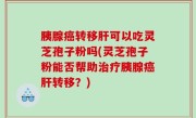 胰腺癌转移肝可以吃灵芝孢子粉吗(灵芝孢子粉能否帮助治疗胰腺癌肝转移？)