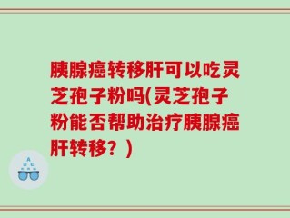 胰腺癌转移肝可以吃灵芝孢子粉吗(灵芝孢子粉能否帮助治疗胰腺癌肝转移？)