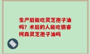 生产后能吃灵芝孢子油吗？术后的人能吃德睿柯森灵芝孢子油吗
