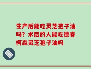 生产后能吃灵芝孢子油吗？术后的人能吃德睿柯森灵芝孢子油吗