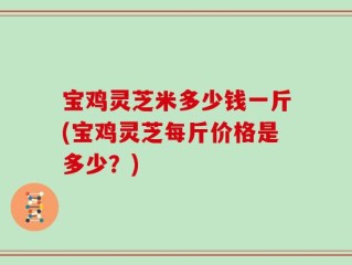 宝鸡灵芝米多少钱一斤(宝鸡灵芝每斤价格是多少？)