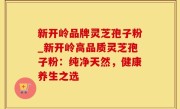 新开岭品牌灵芝孢子粉_新开岭高品质灵芝孢子粉：纯净天然，健康养生之选