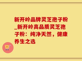 新开岭品牌灵芝孢子粉_新开岭高品质灵芝孢子粉：纯净天然，健康养生之选
