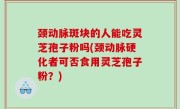颈动脉斑块的人能吃灵芝孢子粉吗(颈动脉硬化者可否食用灵芝孢子粉？)