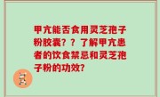 甲亢能否食用灵芝孢子粉胶囊？？了解甲亢患者的饮食禁忌和灵芝孢子粉的功效？