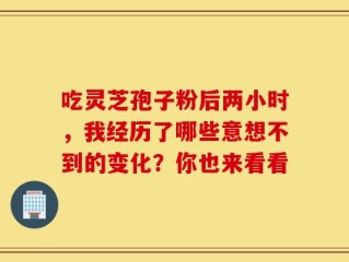 吃灵芝孢子粉后两小时，我经历了哪些意想不到的变化？你也来看看