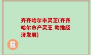 齐齐哈尔市灵芝(齐齐哈尔市产灵芝 助推经济发展)