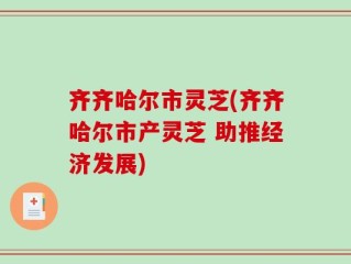 齐齐哈尔市灵芝(齐齐哈尔市产灵芝 助推经济发展)