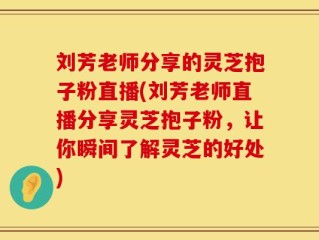 刘芳老师分享的灵芝抱子粉直播(刘芳老师直播分享灵芝抱子粉，让你瞬间了解灵芝的好处)