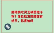肺结核吃灵芝破壁孢子粉？体检后发现肺部有结节，你害怕吗