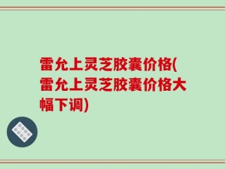 雷允上灵芝胶囊价格(雷允上灵芝胶囊价格大幅下调)