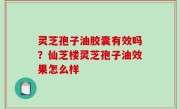 灵芝孢子油胶囊有效吗？仙芝楼灵芝孢子油效果怎么样