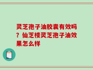 灵芝孢子油胶囊有效吗？仙芝楼灵芝孢子油效果怎么样