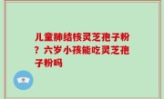 儿童肺结核灵芝孢子粉？六岁小孩能吃灵芝孢子粉吗