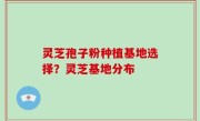 灵芝孢子粉种植基地选择？灵芝基地分布