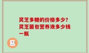 灵芝多糖的价格多少？灵芝菌包营养液多少钱一瓶