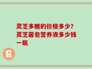 灵芝多糖的价格多少？灵芝菌包营养液多少钱一瓶