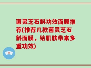 菌灵芝石斛功效面膜推荐(推荐几款菌灵芝石斛面膜，给肌肤带来多重功效)