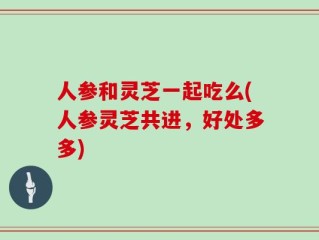 人参和灵芝一起吃么(人参灵芝共进，好处多多)