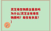 灵芝毒性物质含量高吗为什么(灵芝含有毒性物质吗？毒性有多高？)