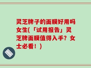 灵芝牌子的面膜好用吗女生(「试用报告」灵芝牌面膜值得入手？女士必看！)