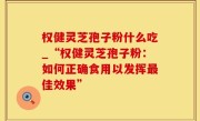 权健灵芝孢子粉什么吃_“权健灵芝孢子粉：如何正确食用以发挥最佳效果”