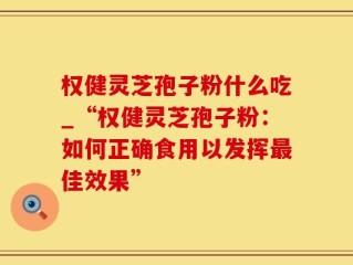 权健灵芝孢子粉什么吃_“权健灵芝孢子粉：如何正确食用以发挥最佳效果”