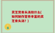 灵芝煲骨头汤放什么(如何制作营养丰富的灵芝骨头汤？)