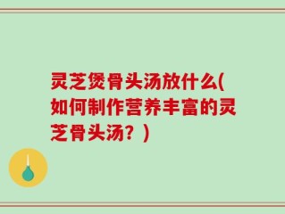 灵芝煲骨头汤放什么(如何制作营养丰富的灵芝骨头汤？)
