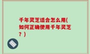 千年灵芝适合怎么用(如何正确使用千年灵芝？)