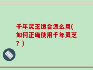 千年灵芝适合怎么用(如何正确使用千年灵芝？)