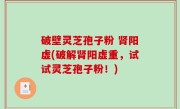 破壁灵芝孢子粉 肾阳虚(破解肾阳虚重，试试灵芝孢子粉！)