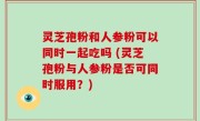灵芝孢粉和人参粉可以同时一起吃吗 (灵芝孢粉与人参粉是否可同时服用？)