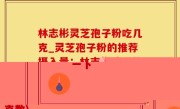 林志彬灵芝孢子粉吃几克_灵芝孢子粉的推荐摄入量：林志彬建议的克数)