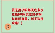 灵芝孢子粉每天吃多少克最好啊(灵芝孢子粉每日适宜量，科学饮用攻略！)