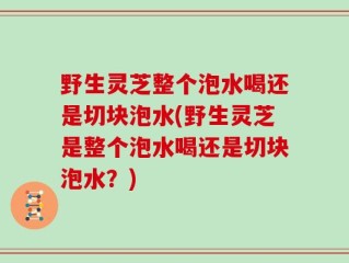 野生灵芝整个泡水喝还是切块泡水(野生灵芝是整个泡水喝还是切块泡水？)