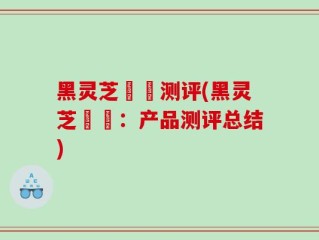 黑灵芝荳渼测评(黑灵芝荳渼：产品测评总结)