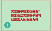 灵芝孢子粉常吃美白？经常吃活灵芝袍子粉可以提高人体免疫力吗