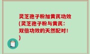 灵芝孢子粉加黄芪功效(灵芝孢子粉与黄芪：双倍功效的天然配对！)