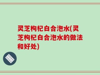 灵芝枸杞白合泡水(灵芝枸杞白合泡水的做法和好处)