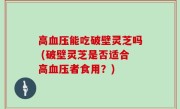 高血压能吃破壁灵芝吗 (破壁灵芝是否适合高血压者食用？)