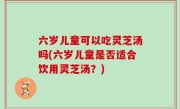 六岁儿童可以吃灵芝汤吗(六岁儿童是否适合饮用灵芝汤？)