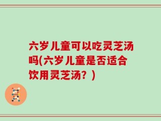 六岁儿童可以吃灵芝汤吗(六岁儿童是否适合饮用灵芝汤？)
