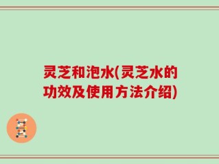 灵芝和泡水(灵芝水的功效及使用方法介绍)